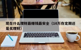 现在什么理财最赚钱最安全（10万存定期还是买理财）