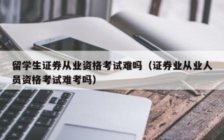 留学生证券从业资格考试难吗（证券业从业人员资格考试难考吗）