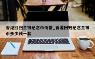 香港回归金银纪念币价格_香港回归纪念金银币多少钱一套