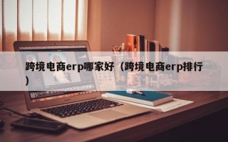 跨境电商erp哪家好（跨境电商erp排行）