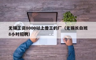 无锡工资8000以上普工的厂（无锡长白班8小时招聘）