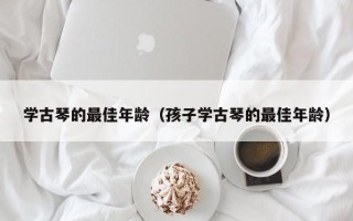 学古琴的最佳年龄（孩子学古琴的最佳年龄）