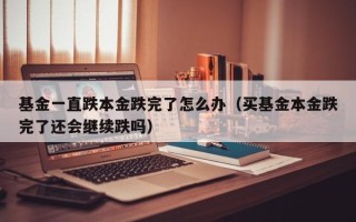 基金一直跌本金跌完了怎么办（买基金本金跌完了还会继续跌吗）