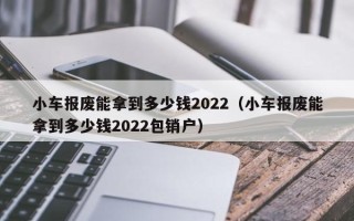 小车报废能拿到多少钱2022（小车报废能拿到多少钱2022包销户）