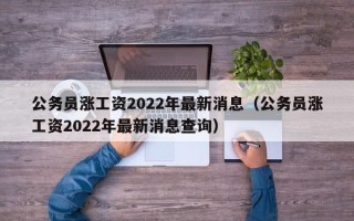 公务员涨工资2022年最新消息（公务员涨工资2022年最新消息查询）