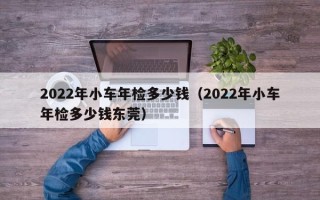 2022年小车年检多少钱（2022年小车年检多少钱东莞）