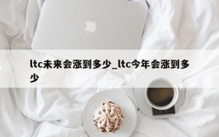 ltc未来会涨到多少_ltc今年会涨到多少