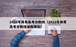 2022年体育高考分数线（2022年体育高考分数线湖南预估）