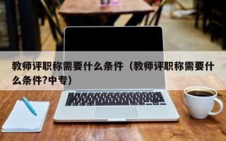 教师评职称需要什么条件（教师评职称需要什么条件?中专）