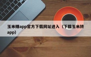 玉米赚app官方下载网址进入（下载玉米转app）