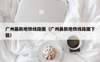 广州最新地铁线路图（广州最新地铁线路图下载）