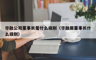 华融公司董事长是什么级别（华融原董事长什么级别）