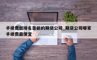 手续费低排名靠前的期货公司_期货公司哪家手续费最便宜