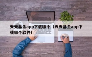 天天基金app下载哪个（天天基金app下载哪个软件）