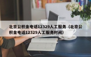 北京公积金电话12329人工服务（北京公积金电话12329人工服务时间）