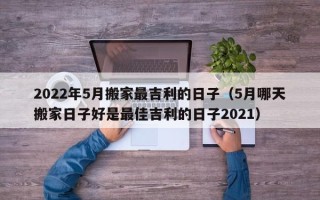 2022年5月搬家最吉利的日子（5月哪天搬家日子好是最佳吉利的日子2021）