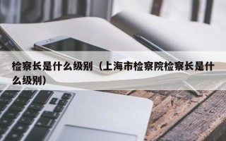 检察长是什么级别（上海市检察院检察长是什么级别）