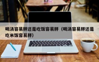 喝汤容易胖还是吃饭容易胖（喝汤容易胖还是吃米饭容易胖）