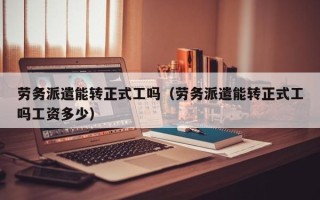 劳务派遣能转正式工吗（劳务派遣能转正式工吗工资多少）