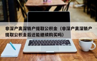 非深户离深销户提取公积金（非深户离深销户提取公积金后还能继续购买吗）