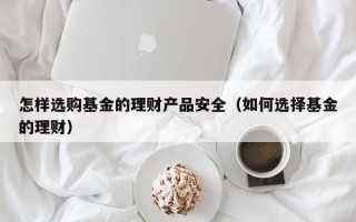 怎样选购基金的理财产品安全（如何选择基金的理财）