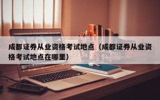 成都证券从业资格考试地点（成都证券从业资格考试地点在哪里）