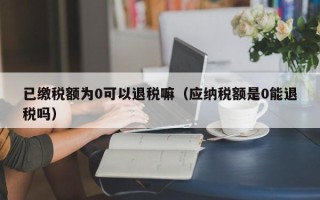 已缴税额为0可以退税嘛（应纳税额是0能退税吗）