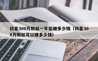 抖音300万粉丝一年能赚多少钱（抖音300万粉丝可以赚多少钱）