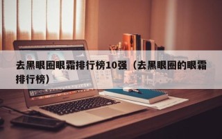 去黑眼圈眼霜排行榜10强（去黑眼圈的眼霜排行榜）