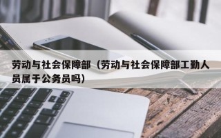 劳动与社会保障部（劳动与社会保障部工勤人员属于公务员吗）