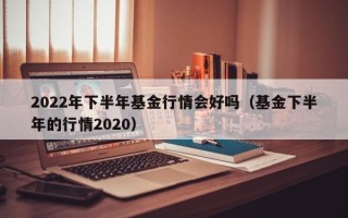 2022年下半年基金行情会好吗（基金下半年的行情2020）