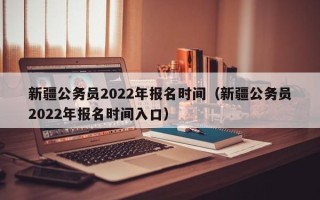 新疆公务员2022年报名时间（新疆公务员2022年报名时间入口）