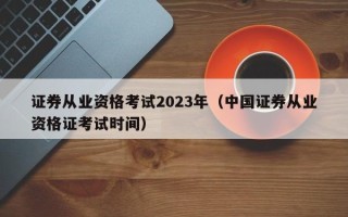 证券从业资格考试2023年（中国证券从业资格证考试时间）