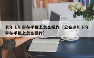 老年卡年审在手机上怎么操作（公交老年卡年审在手机上怎么操作）