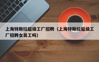 上海特斯拉超级工厂招聘（上海特斯拉超级工厂招聘女员工吗）