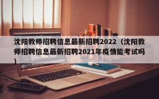 沈阳教师招聘信息最新招聘2022（沈阳教师招聘信息最新招聘2021年疫情能考试吗）