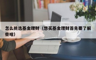 怎么挑选基金理财（想买基金理财首先要了解些啥）