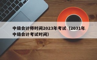 中级会计师时间2023年考试（2031年中级会计考试时间）