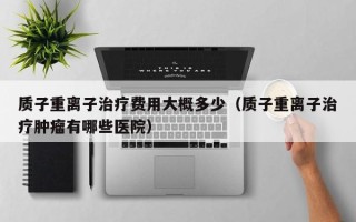 质子重离子治疗费用大概多少（质子重离子治疗肿瘤有哪些医院）