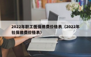 2022年职工医保缴费价格表（2022年社保缴费价格表）