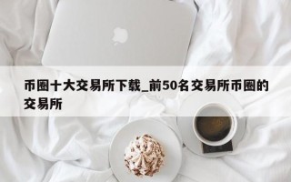 币圈十大交易所下载_前50名交易所币圈的交易所