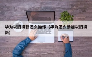 华为以旧换新怎么操作（华为怎么参加以旧换新）