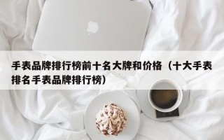 手表品牌排行榜前十名大牌和价格（十大手表排名手表品牌排行榜）