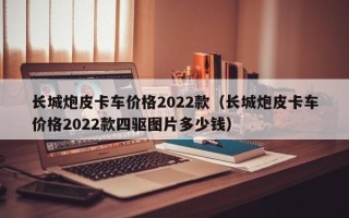 长城炮皮卡车价格2022款（长城炮皮卡车价格2022款四驱图片多少钱）