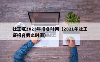 社工证2023年报名时间（2021年社工证报名截止时间）