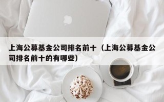 上海公募基金公司排名前十（上海公募基金公司排名前十的有哪些）