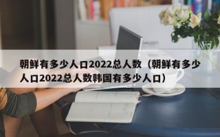 朝鲜有多少人口2022总人数（朝鲜有多少人口2022总人数韩国有多少人口）