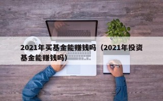 2021年买基金能赚钱吗（2021年投资基金能赚钱吗）