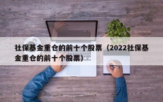 社保基金重仓的前十个股票（2022社保基金重仓的前十个股票）