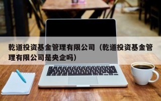 乾道投资基金管理有限公司（乾道投资基金管理有限公司是央企吗）